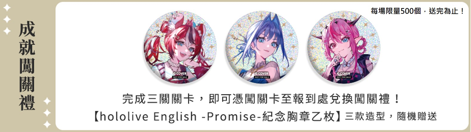 成就闖關禮/完成三關關卡，即可憑闖關卡至報到處兌換闖關禮！  【Promise紀念胸章乙枚】三款造型，隨機贈送 